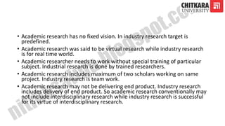 • Academic research has no fixed vision. In industry research target is
predefined.
• Academic research was said to be virtual research while industry research
is for real time world.
• Academic researcher needs to work without special training of particular
subject. Industrial research is done by trained researchers.
• Academic research includes maximum of two scholars working on same
project. Industry research is team work.
• Academic research may not be delivering end product. Industry research
includes delivery of end product. So academic research conventionally may
not include interdisciplinary research while industry research is successful
for its virtue of interdisciplinary research.
 