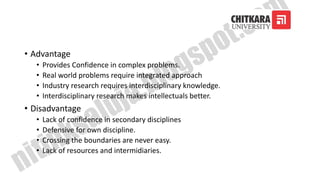 • Advantage
• Provides Confidence in complex problems.
• Real world problems require integrated approach
• Industry research requires interdisciplinary knowledge.
• Interdisciplinary research makes intellectuals better.
• Disadvantage
• Lack of confidence in secondary disciplines
• Defensive for own discipline.
• Crossing the boundaries are never easy.
• Lack of resources and intermidiaries.
 