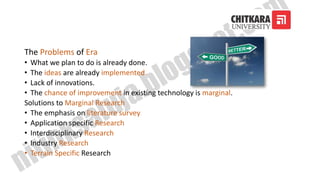 The Problems of Era
• What we plan to do is already done.
• The ideas are already implemented.
• Lack of innovations.
• The chance of improvement in existing technology is marginal.
Solutions to Marginal Research
• The emphasis on literature survey
• Application specific Research
• Interdisciplinary Research
• Industry Research
• Terrain Specific Research
 