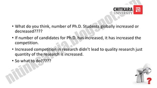• What do you think, number of Ph.D. Students globally increased or
decreased????
• If number of candidates for Ph.D. has increased, it has increased the
competition.
• Increased competition in research didn’t lead to quality research just
quantity of the research is increased.
• So what to do?????
 