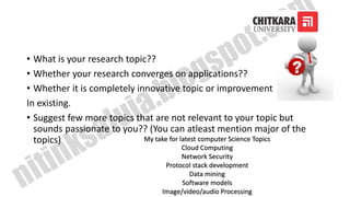 • What is your research topic??
• Whether your research converges on applications??
• Whether it is completely innovative topic or improvement
In existing.
• Suggest few more topics that are not relevant to your topic but
sounds passionate to you?? (You can atleast mention major of the
topics) My take for latest computer Science Topics
Cloud Computing
Network Security
Protocol stack development
Data mining
Software models
Image/video/audio Processing
 