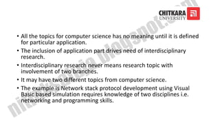 • All the topics for computer science has no meaning until it is defined
for particular application.
• The inclusion of application part drives need of interdisciplinary
research.
• Interdisciplinary research never means research topic with
involvement of two branches.
• It may have two different topics from computer science.
• The example is Network stack protocol development using Visual
Basic based simulation requires knowledge of two disciplines i.e.
networking and programming skills.
 