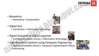 • Biometrics
• Biomedical + Computation
• Digital Arts
• Humanities + Information technology
• Digital Evolution or Digital organism
• Evolutionary planet science + Information Technology
• High-Assurance Systems using Computer Engineering
• Real world problem driven + Computer Engineering for failure
• monitoring
 