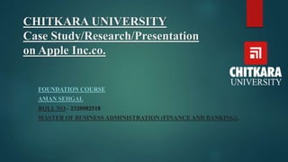 CHITKARA UNIVERSITY
Case Study/Research/Presentation
on Apple Inc.co.
FOUNDATION COURSE
AMAN SEHGAL
ROLL NO.- 2320982518
MASTER OF BUSINESS ADMINISTRATION (FINANCE AND BANKING),
 