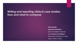Writing and reporting clinical case studies:
How and what to compose
AMIT SHARMA
ASSOCIATE PROFESSOR
DEPT. OF PHARMACY PRACTICE
I.S.F. COLLEGE OF PHARMACY
GHAL KALAN, FEROZPUR G.T. ROAD
MOGA, 142001, PUNJAB
 