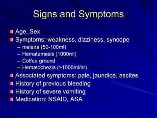 Signs and Symptoms
Age, Sex
Symptoms: weakness, dizziness, syncope
–
–
–
–

melena (50-100ml)
Hematemesis (1000ml)
Coffee ground
Hematochezia (>1000ml/hr)

Associated symptoms: pale, jaundice, ascites
History of previous bleeding
History of severe vomiting
Medication: NSAID, ASA

 