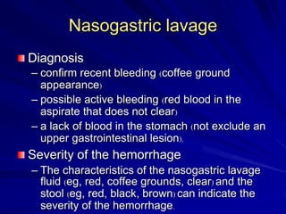 Nasogastric lavage
Diagnosis
– confirm recent bleeding (coffee ground
appearance)
– possible active bleeding (red blood in the
aspirate that does not clear)
– a lack of blood in the stomach (not exclude an
upper gastrointestinal lesion).

Severity of the hemorrhage
– The characteristics of the nasogastric lavage
fluid (eg, red, coffee grounds, clear) and the
stool (eg, red, black, brown) can indicate the
severity of the hemorrhage.

 