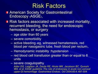 Risk Factors
American Society for Gastrointestinal
Endoscopy (ASGE),
Risk factors associated with increased mortality,
recurrent bleeding, the need for endoscopic
hemostasis, or surgery
– age older than 60 years
– severe comorbidity
– active bleeding (eg, witnessed hematemesis, red
blood per nasogastric tube, fresh blood per rectum),
– Hemodynamic instability :hypotension
– red blood cell transfusion greater than or equal to 6
units
– severe coagulopathy.
Adler DG, Leighton JA, Davila RE, Hirota WK, Jacobson BC, Qureshi
WA, et al. ASGE guideline: The role of endoscopy in acute non-variceal
upper-GI hemorrhage. Gastrointest Endosc. Oct 2004;60(4):497-504.

 