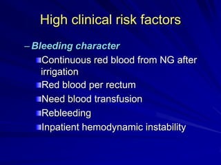 High clinical risk factors
– Bleeding character
Continuous red blood from NG after
irrigation
Red blood per rectum
Need blood transfusion
Rebleeding
Inpatient hemodynamic instability

 