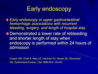 Early endoscopy
Early endoscopy in upper gastrointestinal
hemorrhage: associations with recurrent
bleeding, surgery, and length of hospital stay.

Demonstrated a lower rate of rebleeding
and shorter length of stay when
endoscopy is performed within 24 hours of
admission
Cooper GS, Chak A, Way LE, Hammar PJ, Harper DL, Rosenthal
GE. Gastrointest Endosc. Feb 1999;49(2):145-52.

 