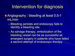 Intervention for diagnosis
Angiography : bleeding at least 0.5-1
mL/min
– Bleeding persists and endoscopy fails to
identify a bleeding site.
– As salvage therapy, embolization of the
bleeding vessel can be as successful as
emergent surgery in patients who have failed
a second attempt of endoscopic therapy

 