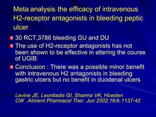 Meta-analysis: the efficacy of intravenous
H2-receptor antagonists in bleeding peptic
ulcer.
30 RCT,3786 bleeding GU and DU
The use of H2-receptor antagonists has not
been shown to be effective in altering the course
of UGIB.
Conclusion : There was a possible minor benefit
with intravenous H2 antagonists in bleeding
gastric ulcers but no benefit in duodenal ulcers
Levine JE, Leontiadis GI, Sharma VK, Howden
CW. Aliment Pharmacol Ther. Jun 2002;16(6):1137-42.

 
