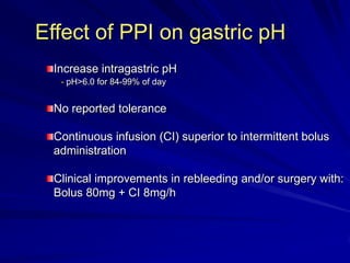 Effect of PPI on gastric pH
Increase intragastric pH
- pH>6.0 for 84-99% of day

No reported tolerance
Continuous infusion (CI) superior to intermittent bolus
administration

Clinical improvements in rebleeding and/or surgery with:
Bolus 80mg + CI 8mg/h

 