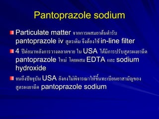 Pantoprazole sodium
Particulate matter จากการผสมยาต้นตารับ
pantoprazole iv สูตรเดิม จึงต้องใช้ in-line filter
4 ปีต่อมาหลังการวางตลาดขาย ใน USA ได้มีการปรับสูตรผงยาฉีด
pantoprazole ใหม่ โดยผสม EDTA และ sodium
hydroxide
จนถึงปัจจุบัน USA ยังคงไม่พิจารณาให้ขึ้นทะเบียนยาสามัญของ
สูตรผงยาฉีด pantoprazole sodium

 