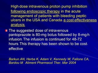 High-dose intravenous proton pump inhibition
following endoscopic therapy in the acute
management of patients with bleeding peptic
ulcers in the USA and Canada: a cost-effectiveness
analysis.
The suggested dose of intravenous
pantoprazole is 80-mg bolus followed by 8-mg/h
infusion. The infusion is continued for 48-72
hours. This therapy has been shown to be costeffective
Barkun AN, Herba K, Adam V, Kennedy W, Fallone CA,
Bardou M. Aliment Pharmacol Ther. Mar 2004

 