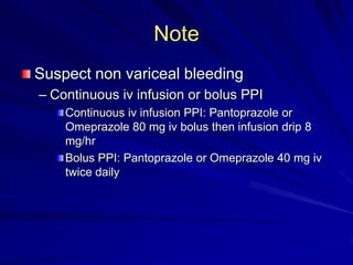 Note
Suspect non variceal bleeding
– Continuous iv infusion or bolus PPI
Continuous iv infusion PPI: Pantoprazole or
Omeprazole 80 mg iv bolus then infusion drip 8
mg/hr
Bolus PPI: Pantoprazole or Omeprazole 40 mg iv
twice daily

 
