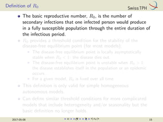 Definition of R0
The basic reproductive number, R0, is the number of
secondary infections that one infected person would produce
in a fully susceptible population through the entire duration of
the infectious period.
R0 provides a threshold condition for the stability of the
disease-free equilibrium point (for most models):
I The disease-free equilibrium point is locally asymptotically
stable when R0  1: the disease dies out.
I The disease-free equilibrium point is unstable when R0  1:
the disease establishes itself in the population or an epidemic
occurs.
I For a given model, R0 is fixed over all time.
This definition is only valid for simple homogeneous
autonomous models.
Can define similar threshold conditions for more complicated
models that include heterogeneity and/or seasonality but the
basic definition no longer holds.
2017-05-08 15
 