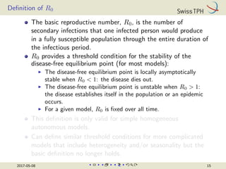 Definition of R0
The basic reproductive number, R0, is the number of
secondary infections that one infected person would produce
in a fully susceptible population through the entire duration of
the infectious period.
R0 provides a threshold condition for the stability of the
disease-free equilibrium point (for most models):
I The disease-free equilibrium point is locally asymptotically
stable when R0  1: the disease dies out.
I The disease-free equilibrium point is unstable when R0  1:
the disease establishes itself in the population or an epidemic
occurs.
I For a given model, R0 is fixed over all time.
This definition is only valid for simple homogeneous
autonomous models.
Can define similar threshold conditions for more complicated
models that include heterogeneity and/or seasonality but the
basic definition no longer holds.
2017-05-08 15
 