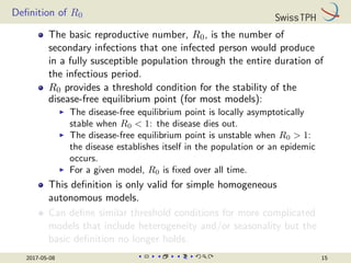 Definition of R0
The basic reproductive number, R0, is the number of
secondary infections that one infected person would produce
in a fully susceptible population through the entire duration of
the infectious period.
R0 provides a threshold condition for the stability of the
disease-free equilibrium point (for most models):
I The disease-free equilibrium point is locally asymptotically
stable when R0  1: the disease dies out.
I The disease-free equilibrium point is unstable when R0  1:
the disease establishes itself in the population or an epidemic
occurs.
I For a given model, R0 is fixed over all time.
This definition is only valid for simple homogeneous
autonomous models.
Can define similar threshold conditions for more complicated
models that include heterogeneity and/or seasonality but the
basic definition no longer holds.
2017-05-08 15
 