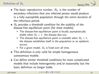 Definition of R0
The basic reproductive number, R0, is the number of
secondary infections that one infected person would produce
in a fully susceptible population through the entire duration of
the infectious period.
R0 provides a threshold condition for the stability of the
disease-free equilibrium point (for most models):
I The disease-free equilibrium point is locally asymptotically
stable when R0  1: the disease dies out.
I The disease-free equilibrium point is unstable when R0  1:
the disease establishes itself in the population or an epidemic
occurs.
I For a given model, R0 is fixed over all time.
This definition is only valid for simple homogeneous
autonomous models.
Can define similar threshold conditions for more complicated
models that include heterogeneity and/or seasonality but the
basic definition no longer holds.
2017-05-08 15
 