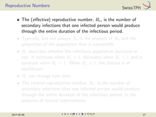 Reproductive Numbers
The (effective) reproductive number, Re, is the number of
secondary infections that one infected person would produce
through the entire duration of the infectious period.
Typically, but not always, Re is the product of R0 and the
proportion of the population that is susceptible.
Re describes whether the infectious population increases or
not. It increases when Re  1; decreases when Re  1 and is
constant when Re = 1. When Re = 1, the disease is at
equilibrium.
Re can change over time.
The control reproductive number, Rc, is the number of
secondary infections that one infected person would produce
through the entire duration of the infectious period, in the
presence of control interventions.
2017-05-08 17
 