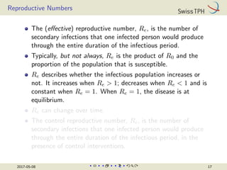 Reproductive Numbers
The (effective) reproductive number, Re, is the number of
secondary infections that one infected person would produce
through the entire duration of the infectious period.
Typically, but not always, Re is the product of R0 and the
proportion of the population that is susceptible.
Re describes whether the infectious population increases or
not. It increases when Re  1; decreases when Re  1 and is
constant when Re = 1. When Re = 1, the disease is at
equilibrium.
Re can change over time.
The control reproductive number, Rc, is the number of
secondary infections that one infected person would produce
through the entire duration of the infectious period, in the
presence of control interventions.
2017-05-08 17
 