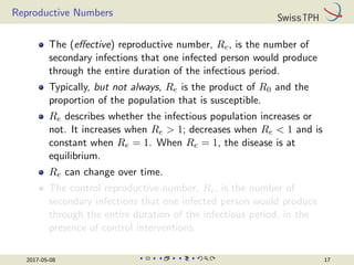 Reproductive Numbers
The (effective) reproductive number, Re, is the number of
secondary infections that one infected person would produce
through the entire duration of the infectious period.
Typically, but not always, Re is the product of R0 and the
proportion of the population that is susceptible.
Re describes whether the infectious population increases or
not. It increases when Re  1; decreases when Re  1 and is
constant when Re = 1. When Re = 1, the disease is at
equilibrium.
Re can change over time.
The control reproductive number, Rc, is the number of
secondary infections that one infected person would produce
through the entire duration of the infectious period, in the
presence of control interventions.
2017-05-08 17
 