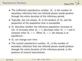 Reproductive Numbers
The (effective) reproductive number, Re, is the number of
secondary infections that one infected person would produce
through the entire duration of the infectious period.
Typically, but not always, Re is the product of R0 and the
proportion of the population that is susceptible.
Re describes whether the infectious population increases or
not. It increases when Re  1; decreases when Re  1 and is
constant when Re = 1. When Re = 1, the disease is at
equilibrium.
Re can change over time.
The control reproductive number, Rc, is the number of
secondary infections that one infected person would produce
through the entire duration of the infectious period, in the
presence of control interventions.
2017-05-08 17
 