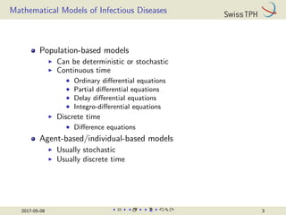 Mathematical Models of Infectious Diseases
Population-based models
I Can be deterministic or stochastic
I Continuous time
• Ordinary differential equations
• Partial differential equations
• Delay differential equations
• Integro-differential equations
I Discrete time
• Difference equations
Agent-based/individual-based models
I Usually stochastic
I Usually discrete time
2017-05-08 3
 