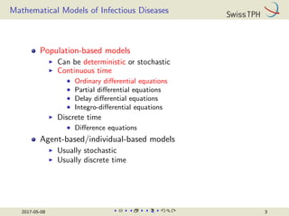 Mathematical Models of Infectious Diseases
Population-based models
I Can be deterministic or stochastic
I Continuous time
• Ordinary differential equations
• Partial differential equations
• Delay differential equations
• Integro-differential equations
I Discrete time
• Difference equations
Agent-based/individual-based models
I Usually stochastic
I Usually discrete time
2017-05-08 3
 