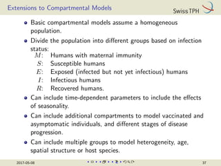 Extensions to Compartmental Models
Basic compartmental models assume a homogeneous
population.
Divide the population into different groups based on infection
status:
M: Humans with maternal immunity
S: Susceptible humans
E: Exposed (infected but not yet infectious) humans
I: Infectious humans
R: Recovered humans.
Can include time-dependent parameters to include the effects
of seasonality.
Can include additional compartments to model vaccinated and
asymptomatic individuals, and different stages of disease
progression.
Can include multiple groups to model heterogeneity, age,
spatial structure or host species.
2017-05-08 37
 