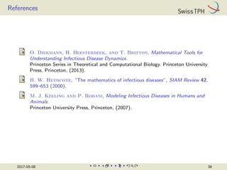 References
O. Diekmann, H. Heesterbeek, and T. Britton, Mathematical Tools for
Understanding Infectious Disease Dynamics.
Princeton Series in Theoretical and Computational Biology. Princeton University
Press, Princeton, (2013).
H. W. Hethcote, “The mathematics of infectious diseases”, SIAM Review 42,
599–653 (2000).
M. J. Keeling and P. Rohani, Modeling Infectious Diseases in Humans and
Animals.
Princeton University Press, Princeton, (2007).
2017-05-08 38
 