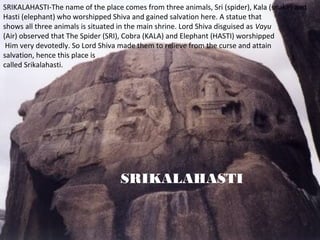 SRIKALAHASTI-The name of the place comes from three animals, Sri (spider), Kala (snake) and
Hasti (elephant) who worshipped Shiva and gained salvation here. A statue that
shows all three animals is situated in the main shrine. Lord Shiva disguised as Vayu
(Air) observed that The Spider (SRI), Cobra (KALA) and Elephant (HASTI) worshipped
 Him very devotedly. So Lord Shiva made them to relieve from the curse and attain
salvation, hence this place is
called Srikalahasti.




                                   SRIKALAHASTI
 