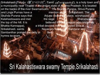 Srikalahasti (Telugu: శ్రీ ్రీకాళహస్తి ్రీ, Tamil: ஸ்ரீகாலஹஸ்தி), is a holy town and
                           ర          త
a municipality near Tirupati in the Indian state of Andhra Pradesh. It is located
on the banks of the river Swarnamukhi. The Skanda Purana, Shiva Purana
and Linga Purnas have a                       mention about Srikalahasti. The
Skanda Purana says that                  Arjuna visited this place, worshipped
Kalahastiswara and met                  the sage                     Bharadwaja on
the top of the hill. It is                believed that Kannappa (also known as
Bhakta Kannappa),               a tribal devotee has worshipped Siva at
Srikalahasti. saints                  Nayanars like Appar, Sundarar and
Sambanthar praised the deity in             their
hymns tevaram.
 