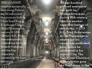 SRIKALAHASTI               A huge hundred
temple was originally      pillared mantapam
built during Pallava       was built by
period and current         Krishnadevarayar
structures are built by    during 16th century
Chola Tamil King           which is another
Kulothunga Cholan          important feature of
I,II and III during 11th   this shrine. In 1529
century. In 12th           A.D., King Achutaraya
Century A.D., King         of the Vijayanagara
Veeranarasimha             empire got his
Yadavaraya built the       coronation performed
present Prakaras,          here, before he
and the four               celebrated in his
Gopurams                   capital City. The
connecting the four        Natukottai Chettiars
entrances.                 of Devakottai gave
                           the final shape to the
 