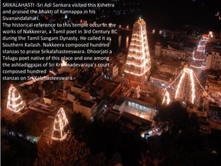 SRIKALAHASTI -Sri Adi Sankara visited this Kshetra
and praised the bhakti of Kannappa in his
Sivanandalahari.
The historical reference to this temple occur in the
works of Nakkeerar, a Tamil poet in 3rd Century BC
during the Tamil Sangam Dynasty. He called it as
Southern Kailash. Nakkeera composed hundred
stanzas to praise Srikalahasteeswara. Dhoorjati a
Telugu poet native of this place and one among
the ashtadiggajas of Sri Krishnadevaraya’s court
composed hundred
stanzas on Sri Kalahasteeswara.
 