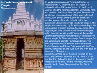 Sri Veda Narayanaswami   Sri Veda Narayanaswami Temple is located in
                          Sri Veda Narayanaswami Temple is located in
Temple                   Nagalapuram, 70 km south-east of Tirupati.It is
                          Nagalapuram, 70 km south-east of Tirupati.It is
Nagalapuram              believed that Lord Sri Maha Vishnu, in the form of
                          believed that Lord Sri Maha Vishnu, in the form of
                         Matsya, killed the rakshasa (demon) Somakudu here,
                          Matsya, killed the rakshasa (demon) Somakudu here,
                         and retrieved the Vedas from the latter.The sanctum
                          and retrieved the Vedas from the latter.The sanctum
                         sanctorium houses an image of the Matsya form of
                          sanctorium houses an image of the Matsya form of
                         Vishnu, with Sridevi and Bhudevi on either side. A
                          Vishnu, with Sridevi and Bhudevi on either side. A
                         peculiar feature of the idol is that ititholds the
                          peculiar feature of the idol is that holds the
                         Sudarsana Chakra in prayoga (ready for release).The
                          Sudarsana Chakra in prayoga (ready for release).The
                         temple was constructed by Sri Krishnadeva Raya, the
                          temple was constructed by Sri Krishnadeva Raya, the
                         Vijayanagara emperor, and is aafine specimen of the
                          Vijayanagara emperor, and is fine specimen of the
                         Vijayanagara style of architecture.The sub-temples
                          Vijayanagara style of architecture.The sub-temples
                         within the main temple are:Sri Vedavalli Tayaru,Sri
                          within the main temple are:Sri Vedavalli Tayaru,Sri
                         Lakshmi Narasimha Swami temple,Sri Veeranjaneya
                          Lakshmi Narasimha Swami temple,Sri Veeranjaneya
                         Swami temple,Sri Bhakta Anjaneya Swami temple,Sri
                          Swami temple,Sri Bhakta Anjaneya Swami temple,Sri
                         Sita Lakshmana Sameta Ramulavari temple.The
                          Sita Lakshmana Sameta Ramulavari temple.The
                         most important annual festivals in this temple are
                          most important annual festivals in this temple are
                         Brahmotsavam, and Surya Puja along with the Float
                          Brahmotsavam, and Surya Puja along with the Float
                         festival, conducted on the 12th, 13th and 14th days of
                          festival, conducted on the 12th, 13th and 14th days of
                         the month of Phalguna.
                          the month of Phalguna.
                         During these three days, the sun's rays fall on the
                          During these three days, the sun's rays fall on the
                         main deity between 1800 hrs and 1815 hrs. On the
                          main deity between 1800 hrs and 1815 hrs. On the
                         first day, they fall on the feet, on the second --on the
                          first day, they fall on the feet, on the second on the
                         chest and on the third --on the forehead, depicting
                          chest and on the third on the forehead, depicting
                         worship by Sri Surya Bhagavan (the Sun God)
                          worship by Sri Surya Bhagavan (the Sun God)
                         himself
                          himself
 