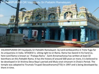 VALMIKIPURAM OR Vayalpadu Sri Pattabhi Ramalayam




VALMIKIPURAM OR Vayalpadu Sri Pattabhi Ramalayam by Lord Jambavantha in Treta Yuga for
its uniqueness in India. SITADEVI is sitting right to sri Rama. Rama has Sword in his hand so,
here Lord Rama is known as ' Pratapa Rama '. Saint Annamacharya has written at least 32
keerthans on this Pattabhi Rama. It has the history of around 500 years or more, it is believed to
be developed in Sri Krishna Deva Raya's period and Mula virat vimanam in Chola's Period. The
temple was adopted to Tirumala Tirupati Devasthanams(TTD) in 1997 and is being developed by
them in time.
 