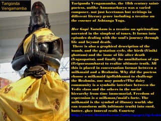 Tarigonda    Tarigonda Vengamamba, the 18th century saint-
Vengamamba   poetess, unlike Annamacharya was a varied
             composer, not just keertanas but writings in
             different literary genre including a treatise on
             the essence of Ashtanga Yoga.

             Her Gopi Natakam is a treatise on spiritualism
             narrated in the simplest of tones. It forms into
             episodes dealing with the soul's journey through
             life and beyond death.
              There is also a graphical description of the
             womb, and the gestation cycle, the birth (Viniki
             ghattam) and the issue of life after death
             (Yagnapattu), and finally the annihilation of ego
             (Tripurasamhara) to realize ultimate truth. All
             this is placed in conversation format between a
             milkmaid and a Brahmin. Why did the poetess
             choose a milkmaid (gollabhama) to challenge
             the Brahmin, one may ponder?The dairy
             community is a symbolic interface between the
             Vedic class and the others in the social
             hierarchy from time immemorial. Freedom of
             expression is a milkman/maid's forte. The
             milkmaid is the symbol of illusory world: she
             can transform milk (ultimate truth) into curd,
             butter, ghee (unreal real). Courtesy
             http://www.thehindu.com/todays-paper/tp-featur
 