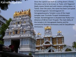 Karvetinagaram   Since the capital was built by cutting down a forest,
                 this place came to be known as ‘Kadu vetti Nagaram’
                 (kadu means forest and vetti means cutting down; in
                 Tamil). Over the years, the name has been corrupted
                 to Karvetinagaram. Karvetinagaram Sri
                 Venugopalaswamy Temple is one of the major
                 temples near Tirumala Tirupati Venkateswara
                 Temple. Karvetinagaram is situated near Puttur at a
                 distance of 48 km from Tirupati. The main deity of
                 the temple is Sri Venugopala Swamy and his
                 consorts Sri Rukmini Ammavaru and Sri Satyabhama
                 Ammavaru.
 