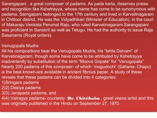 Sarangapani ,,a great composer of padams. As pada karta, deserves praise
 Sarangapani a great composer of padams. As pada karta, deserves praise
and recognition like Kshetrayya, whose name has come to be synonymous with
 and recognition like Kshetrayya, whose name has come to be synonymous with
padams. Sarngapani belonged to the 17th century and lived in Karvetinagaram
 padams. Sarngapani belonged to the 17th century and lived in Karvetinagaram
in Chittoor district. He was the Vidyadhikari (Minister of Education), in the court
 in Chittoor district. He was the Vidyadhikari (Minister of Education), in the court
of Makaraju Venkata Perumal Raju, who ruled Karvetinagaram.Sarangapani
 of Makaraju Venkata Perumal Raju, who ruled Karvetinagaram.Sarangapani
was proficient in Sanskrit as well as Telugu. He had the authority to issue Raja
 was proficient in Sanskrit as well as Telugu. He had the authority to issue Raja
Sasanams (Royal orders).
 Sasanams (Royal orders).

Venugopala Mudra
 Venugopala Mudra
All his compositions bear the Venugopala Mudra, his “Ishta Daivam” of
 All his compositions bear the Venugopala Mudra, his “Ishta Daivam” of
Karvetinagaram, though some have come to be attributed by Kshetrayya
 Karvetinagaram, though some have come to be attributed by Kshetrayya
inadvertently by substitution of the term “Moova Gopala” for “Venugopala”
 inadvertently by substitution of the term “Moova Gopala” for “Venugopala”
Nearly 200 padams of this composer- of which `mogudochi’ (Sahana- Chapu)
 Nearly 200 padams of this composer- of which `mogudochi’ (Sahana- Chapu)
is the best known-are available in ancient fibrous paper. A study of these
 is the best known-are available in ancient fibrous paper. A study of these
reveals that these padams can be divided into 4 categories:
 reveals that these padams can be divided into 4 categories:
1)Sringara padams
 1)Sringara padams
2)2) Desiya padams
 2)2) Desiya padams
3)3) Janapada padams, and
 3)3) Janapada padams, and
4)4) Vairagya padams- courtesty  Dr. Chittibabu , great veena artist and this
 4)4) Vairagya padams- courtesty  Dr. Chittibabu , great veena artist and this
was originally published in the Hindu on September 27, 1970.
 was originally published in the Hindu on September 27, 1970.
 