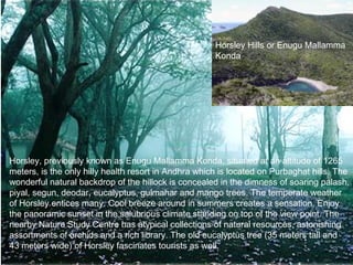 Horsley Hills or Enugu Mallamma
                                                      Konda




Horsley, previously known as Enugu Mallamma Konda, situated at an altitude of 1265
meters, is the only hilly health resort in Andhra which is located on Purbaghat hills. The
wonderful natural backdrop of the hillock is concealed in the dimness of soaring palash,
piyal, segun, deodar, eucalyptus, gulmahar and mango trees. The temperate weather
of Horsley entices many. Cool breeze around in summers creates a sensation. Enjoy
the panoramic sunset in the salubrious climate standing on top of the view point. The
nearby Nature Study Centre has atypical collections of natural resources, astonishing
assortments of orchids and a rich library. The old eucalyptus tree (35 meters tall and
43 meters wide) of Horsley fascinates tourists as well.
 