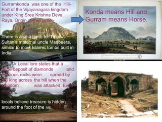Gurramkonda was one of the Hill-
Fort of the Vijayanagara kingdom
under King Sree Krishna Deva
                                         Konda means Hill and
Raya. Origin of the name:-               Gurram means Horse.

There is also a tomb for Tippu
Sultan's maternal uncle Maqbeera,
similar to most Islamic tombs built in
India.

        Local lore states that a
large deposit of diamonds        and
precious rocks were       spread by
the king across the hill when the
kingdom          was attacked. Even
now,

locals believe treasure is hidden
around the foot of the hill.
 