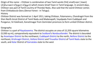 Origin of the name :- Chittoor is combination of two Tamil words Chit[ small]+oor [ town]
(சிறிய+ஊர்=சிற்றூர்=சித்தூர்) which means Small Town in Tamil language. In ancient days,
Chittoor was part of Tamil country of Thondai Nadu. Also said that the word Chittoor comes
from Chittadavula Ooru (Dense Forest - in Telugu).
History
Chittoor District was formed on 1 April 1911, taking Chittoor, Palamaneru, Chandragiri from the
then North Arcot District of Tamil Nadu and Madanapalli, Vayalpadu from Cuddapah and
Punganur, Sri Kalahasti, Karvetinagar from Zamindari provinces to form united Chittoor district.

Geography
Chittoor is a part of Rayalaseema. The district occupies an area of 15,359 square kilometres
(5,930 sq mi), comparatively equivalent to Svalbard's Nordaustlandet. The district is bounded
by Anantapur District to the northwest, Cuddapah District to the north, Nellore District to the
northeast, Krishnagiri District, Vellore District and Tiruvallur District of Tamil Nadu state to the
south, and Kolar District of Karnataka state to the west
 