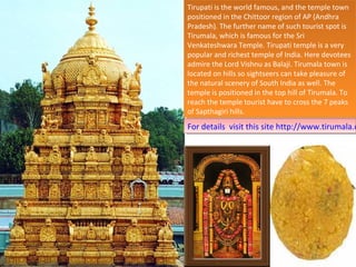 Tirupati is the world famous, and the temple town
 Tirupati is the world famous, and the temple town
positioned in the Chittoor region of AP (Andhra
 positioned in the Chittoor region of AP (Andhra
Pradesh). The further name of such tourist spot is
 Pradesh). The further name of such tourist spot is
Tirumala, which is famous for the Sri
 Tirumala, which is famous for the Sri
Venkateshwara Temple. Tirupati temple is aavery
 Venkateshwara Temple. Tirupati temple is very
popular and richest temple of India. Here devotees
 popular and richest temple of India. Here devotees
admire the Lord Vishnu as Balaji. Tirumala town is
 admire the Lord Vishnu as Balaji. Tirumala town is
located on hills so sightseers can take pleasure of
 located on hills so sightseers can take pleasure of
the natural scenery of South India as well. The
 the natural scenery of South India as well. The
temple is positioned in the top hill of Tirumala. To
 temple is positioned in the top hill of Tirumala. To
reach the temple tourist have to cross the 77peaks
 reach the temple tourist have to cross the peaks
of Sapthagiri hills.
 of Sapthagiri hills.
For details visit this site http://www.tirumala.o
 For details visit this site http://www.tirumala.
 