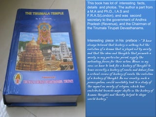 This book has lot of interesting facts,
details and photos. The author a part from
a M.A and Ph.D., I.A.S and
F.R.A.S(London), and was  second
secretary to the government of Andhra
Pradesh (Revenue), and the Chairman of
the Tirumala Tirupati Devasthanams.


Interesting piece in his preface :- “I have
always believed that history is nothing but the
evolution of a drama that is played out by society,
and that the ideas and thoughts that permeate a
society, in any particular period, supply the
motivating forces for their action. Hence, in my
view, we have to look for a history of thought to
trace correctly a history of events, and deduce from
a critical review of history of events, the evolution
of a history of thought. In our country, such a
preoccupation, would inevitably lead to a study of
the impact on society, of religion, which has
contributed towards major shifts in the history of
human thought, and thereby helped to shape
world history.”
 