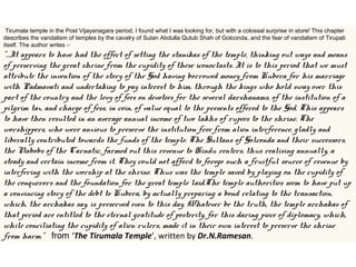  Tirumala temple in the Post Vijayanagara period, I found what I was looking for, but with a colossal surprise in store! This chapter
describes the vandalism of temples by the cavalry of Sutan Abdulla Qutub Shah of Golconda, and the fear of vandalism of Tirupati
itself. The author writes –
“…It appears to have had the effect of setting the stanikas of the temple, thinking out ways and means
of preserving the great shrine from the cupidity of these iconoclasts. It is to this period that we must
attribute the invention of the story of the God having borrowed money from Kubera for his marriage
with Padmavati and undertaking to pay interest to him, through the kings who hold sway over this
part of the country and the levy of fees on devotees for the several darshanams, of the institution of a
pilgrim tax, and charge of fess, in coin, of value equal to the presents offered to the God. This appears
to have then resulted in an average annual income of two lakhs of rupees to the shrine. The
worshippers, who were anxious to preserve the institution free from alien interference, gladly and
liberally contributed towards the funds of the temple. The Sultans of Golconda and their successors,
the Nabobs of the Carnatic, farmed out this revenue to Hindu renters, thus realising annually, a
steady and certain income from it. They could not afford to forego such a fruitful source of revenue by
interfering with the worship at the shrine. Thus was the temple saved by playing on the cupidity of
the conquerors and the foundation for the great temple laid.The temple authorities seem to have put up
a convincing story of the debt to Kubera, by actually preparing a bond relating to the transaction,
which, the archakas say, is preserved even to this day. Whatever be the truth, the temple archakas of
that period are entitled to the eternal gratitude of posterity, for this daring piece of diplomacy, which,
while conciliating the cupidity of alien rulers, made it in their own interest to preserve the shrine
from harm.” from ‘The Tirumala Temple’, written by Dr.N.Ramesan.
 