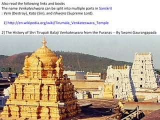 Also read the following links and books
The name Venkateshwara can be split into multiple parts in Sanskrit
: Vem (Destroy), Kata (Sin), and Ishwara (Supreme Lord).

 1] http://en.wikipedia.org/wiki/Tirumala_Venkateswara_Temple

2] The History of Shri Tirupati Balaji Venkateswara from the Puranas -- By Swami Gaurangapada
 