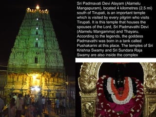 Sri Padmavati Devi Alayam (Alamelu
 Sri Padmavati Devi Alayam (Alamelu
Mangapuram), located 4 kilometres (2.5 mi)
 Mangapuram), located 4 kilometres (2.5 mi)
south of Tirupati, is an important temple
 south of Tirupati, is an important temple
which is visited by every pilgrim who visits
 which is visited by every pilgrim who visits
Tirupati. It is this temple that houses the
 Tirupati. It is this temple that houses the
spouses of the Lord, Sri Padmavathi Devi
 spouses of the Lord, Sri Padmavathi Devi
(Alamelu Mangamma) and Thayaru.
 (Alamelu Mangamma) and Thayaru.
According to the legends, the goddess
 According to the legends, the goddess
Padmavathi was born in a tank called
 Padmavathi was born in a tank called
Pushakarini at this place. The temples of Sri
 Pushakarini at this place. The temples of Sri
Krishna Swamy and Sri Sundara Raja
 Krishna Swamy and Sri Sundara Raja
Swamy are also inside the complex
 Swamy are also inside the complex
 