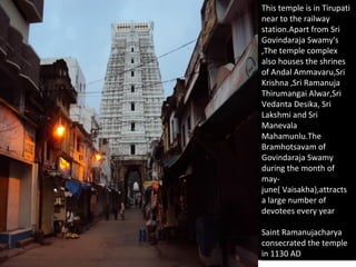 This temple is in Tirupati
 This temple is in Tirupati
near to the railway
 near to the railway
station.Apart from Sri
 station.Apart from Sri
Govindaraja Swamy's
 Govindaraja Swamy's
,The temple complex
 ,The temple complex
also houses the shrines
 also houses the shrines
of Andal Ammavaru,Sri
 of Andal Ammavaru,Sri
Krishna ,Sri Ramanuja
 Krishna ,Sri Ramanuja
Thirumangai Alwar,Sri
 Thirumangai Alwar,Sri
Vedanta Desika, Sri
 Vedanta Desika, Sri
Lakshmi and Sri
 Lakshmi and Sri
Manevala
 Manevala
Mahamunlu.The
 Mahamunlu.The
Bramhotsavam of
 Bramhotsavam of
Govindaraja Swamy
 Govindaraja Swamy
during the month of
 during the month of
may-
 may-
june( Vaisakha),attracts
 june( Vaisakha),attracts
aalarge number of
   large number of
devotees every year
 devotees every year

Saint Ramanujacharya
 Saint Ramanujacharya
consecrated the temple
 consecrated the temple
in 1130 AD
 in 1130 AD
 